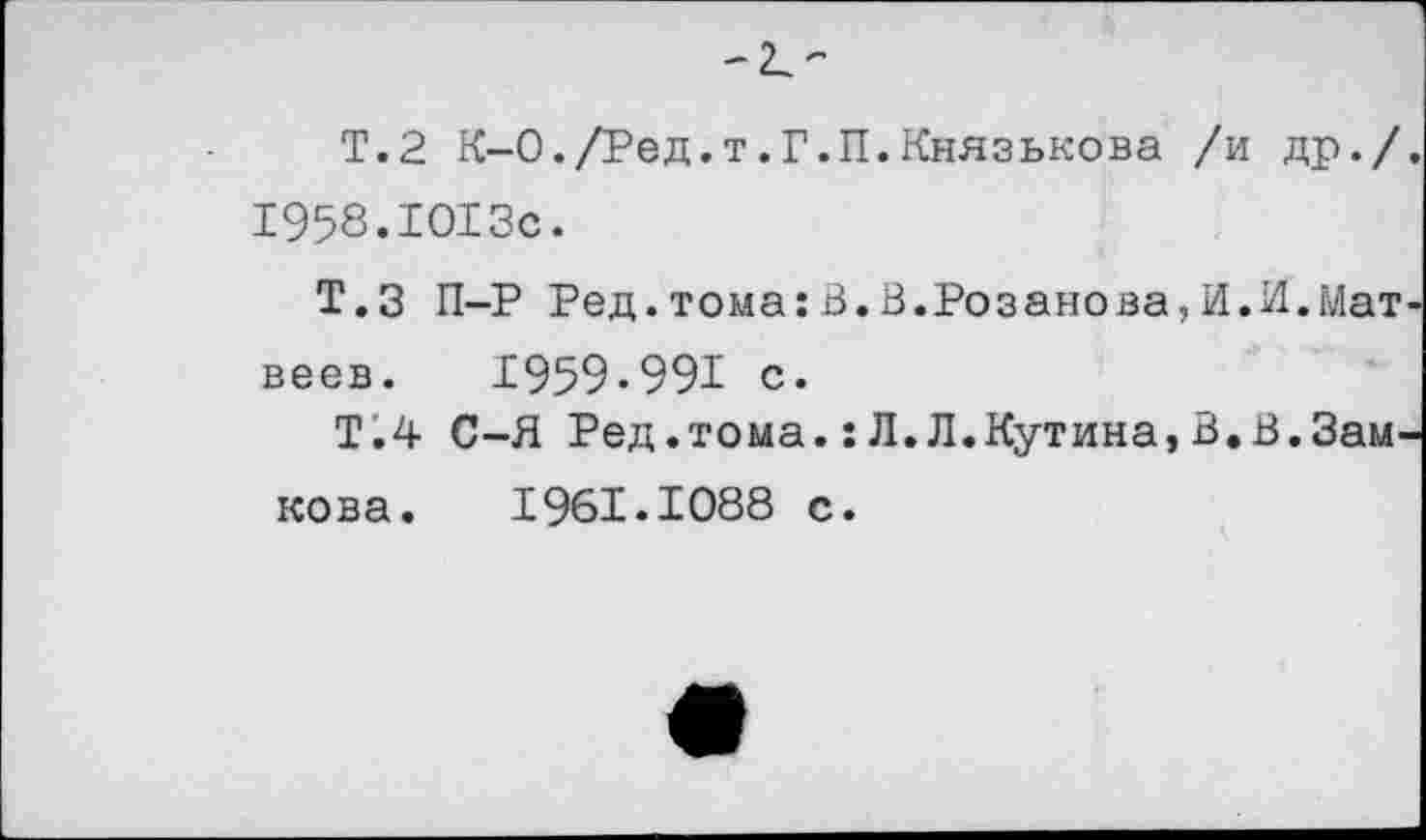 ﻿-к-
Т.2 К-0./Ред.т.Г.П.Князькова /и др./ 1958.1013с.
Т.З П-Р Ред.тома:В.В.Розанова,И.И.Мат веев. 1959*991 с.
Т.4 С-Я Ред.тома.: Л. Л.Кутина, В.В.Зам, кова. 1961.1088 с.